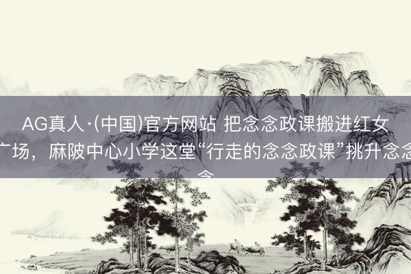 AG真人·(中国)官方网站 把念念政课搬进红女广场，麻陂中心小学这堂“行走的念念政课”挑升念念