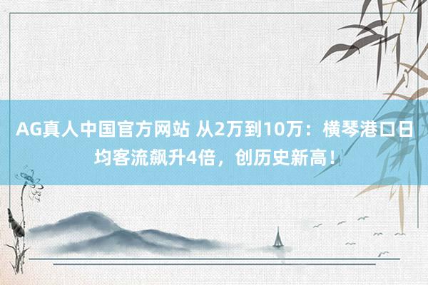 AG真人中国官方网站 从2万到10万：横琴港口日均客流飙升4倍，创历史新高！