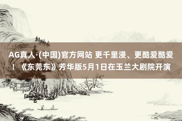 AG真人·(中国)官方网站 更千里浸、更酷爱酷爱！《东莞东》芳华版5月1日在玉兰大剧院开演