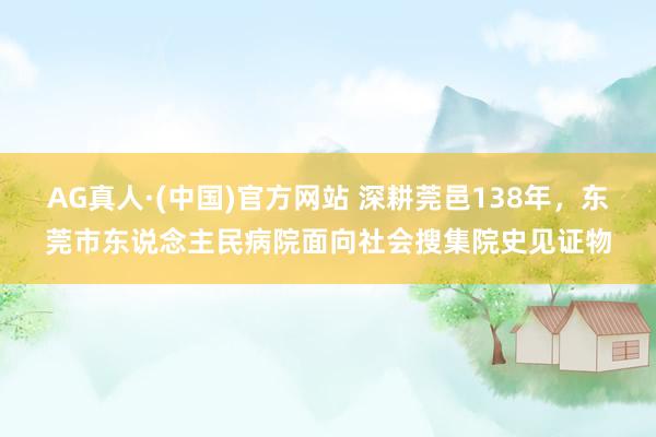 AG真人·(中国)官方网站 深耕莞邑138年，东莞市东说念主民病院面向社会搜集院史见证物