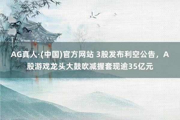 AG真人·(中国)官方网站 3股发布利空公告，A股游戏龙头大鼓吹减握套现逾35亿元