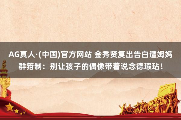 AG真人·(中国)官方网站 金秀贤复出告白遭姆妈群箝制：别让孩子的偶像带着说念德瑕玷！