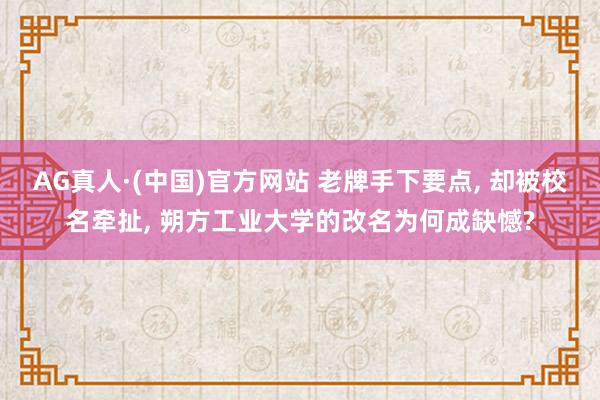 AG真人·(中国)官方网站 老牌手下要点， 却被校名牵扯， 朔方工业大学的改名为何成缺憾?