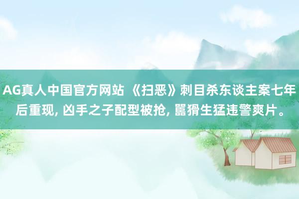 AG真人中国官方网站 《扫恶》刺目杀东谈主案七年后重现, 凶手之子配型被抢, 嚚猾生猛违警爽片。