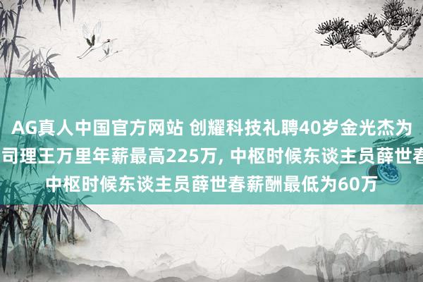 AG真人中国官方网站 创耀科技礼聘40岁金光杰为非独处董事， 副总司理王万里年薪最高225万， 中枢时候东谈主员薛世春薪酬最低为60万