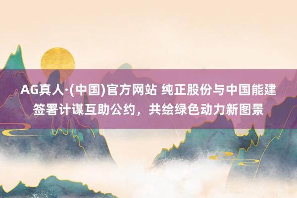 AG真人·(中国)官方网站 纯正股份与中国能建签署计谋互助公约，共绘绿色动力新图景