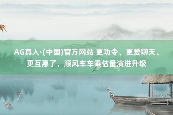 AG真人·(中国)官方网站 更功令、更爱聊天、更互惠了，顺风车车乘估量演进升级
