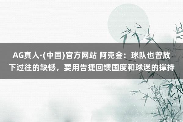 AG真人·(中国)官方网站 阿克金:球队也曾放下过往的缺憾,要用告捷回馈国度和球迷的撑持