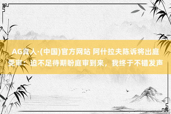 AG真人·(中国)官方网站 阿什拉夫陈诉将出庭受审:迫不足待期盼庭审到来,我终于不错发声